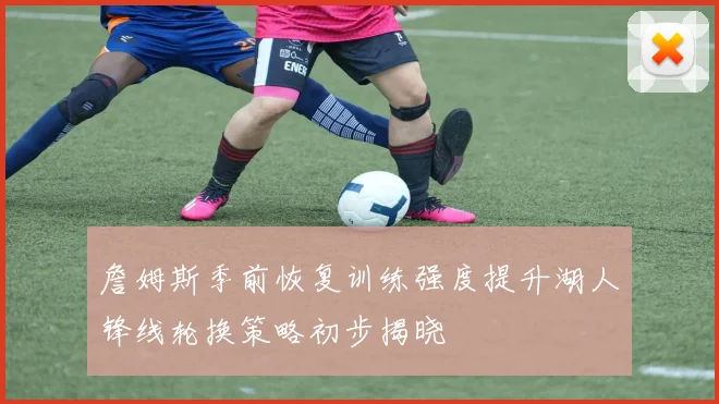 詹姆斯季前恢复训练强度提升湖人锋线轮换策略初步揭晓