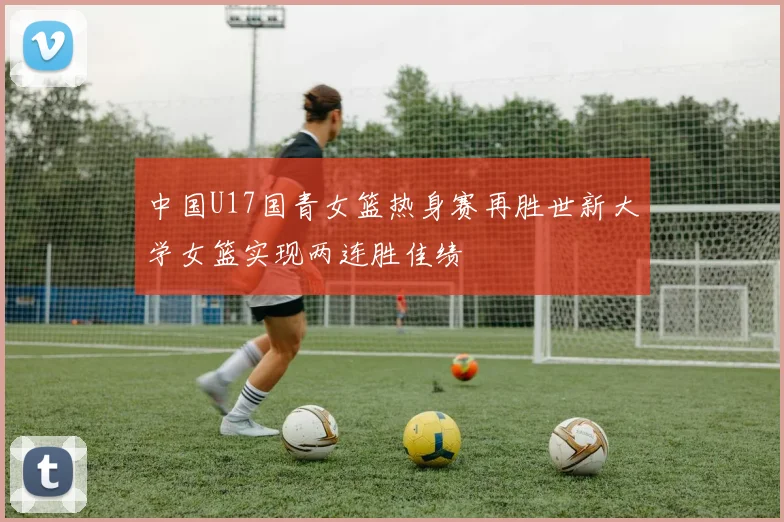 中国U17国青女篮热身赛再胜世新大学女篮实现两连胜佳绩