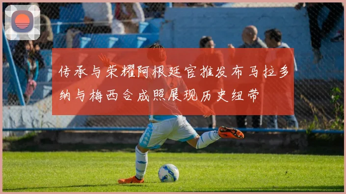 传承与荣耀阿根廷官推发布马拉多纳与梅西合成照展现历史纽带