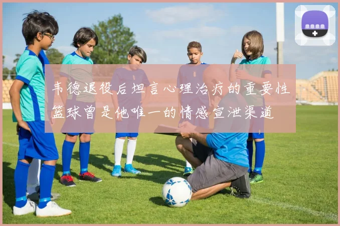 韦德退役后坦言心理治疗的重要性篮球曾是他唯一的情感宣泄渠道