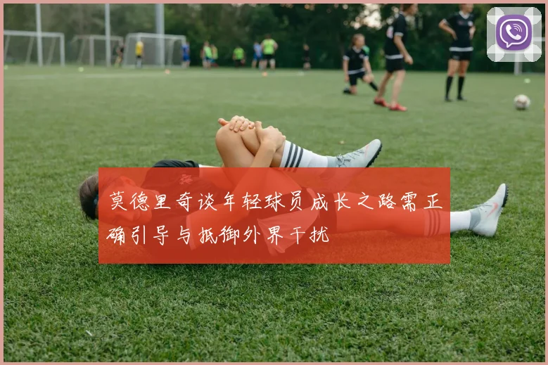 莫德里奇谈年轻球员成长之路需正确引导与抵御外界干扰