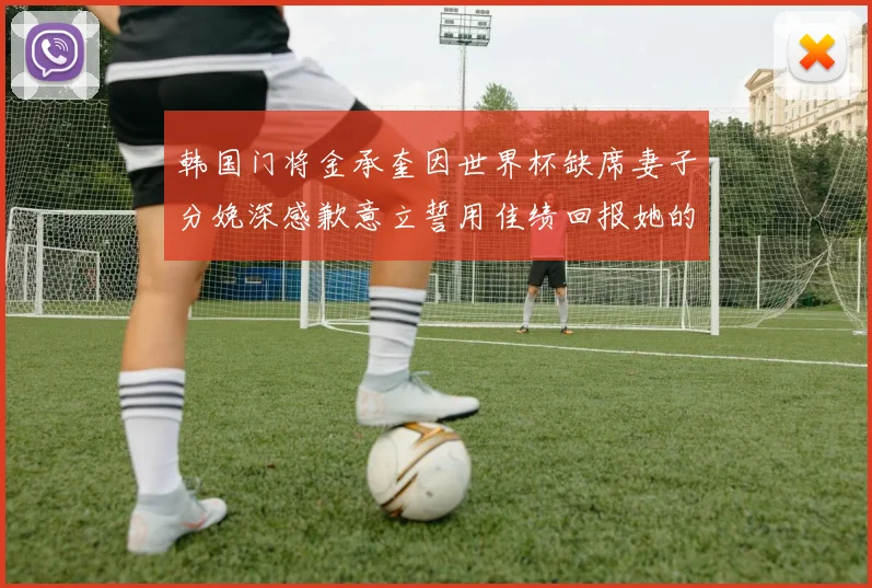 韩国门将金承奎因世界杯缺席妻子分娩深感歉意立誓用佳绩回报她的支持与爱