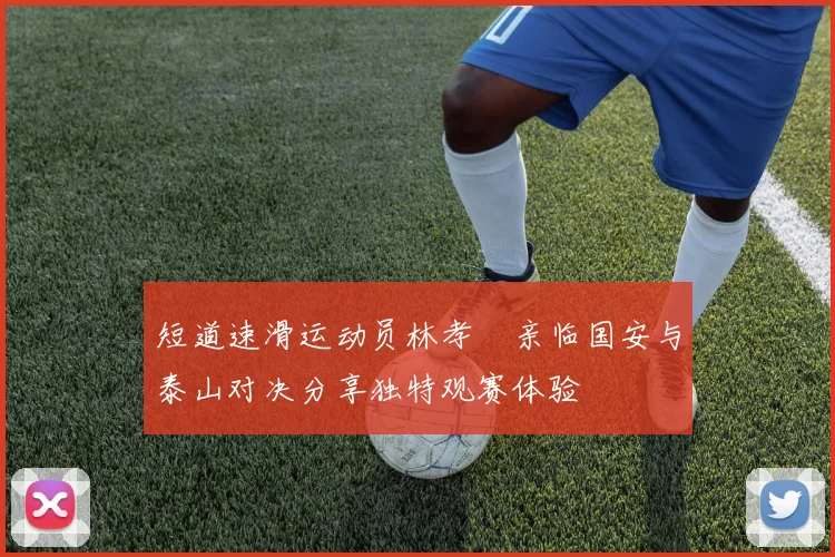 短道速滑运动员林孝埈亲临国安与泰山对决分享独特观赛体验