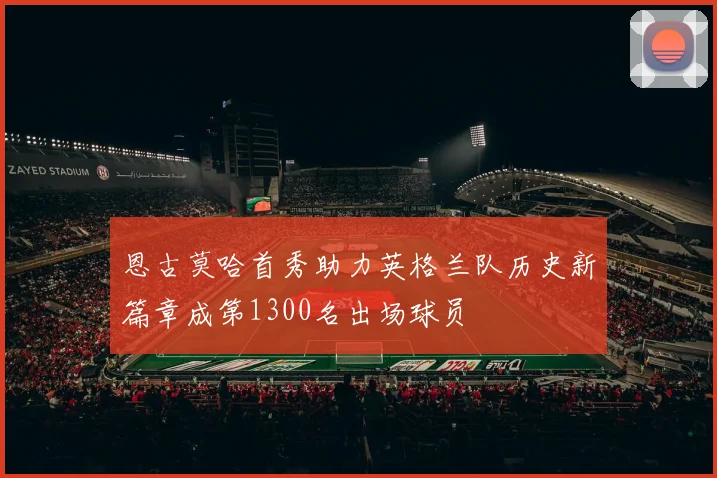 恩古莫哈首秀助力英格兰队历史新篇章成第1300名出场球员