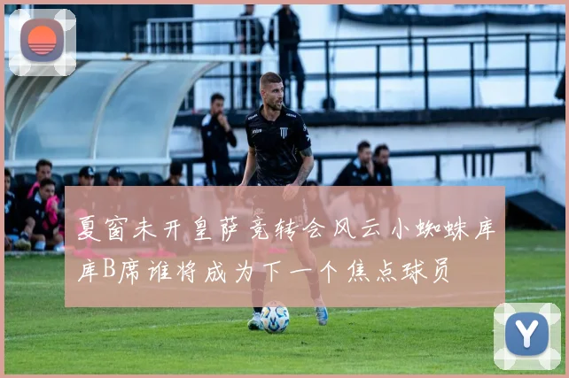 夏窗未开皇萨竞转会风云小蜘蛛库库B席谁将成为下一个焦点球员
